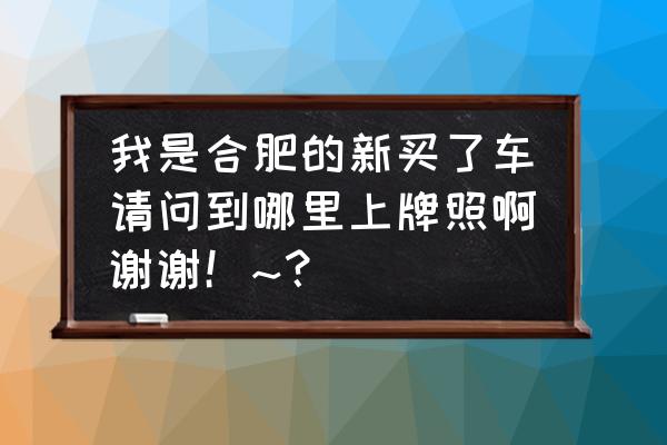 合肥买车在哪里上牌 我是合肥的新买了车请问到哪里上牌照啊谢谢！~？