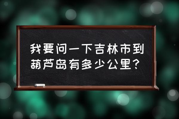 吉林到葫芦岛开车几个小时 我要问一下吉林市到葫芦岛有多少公里？