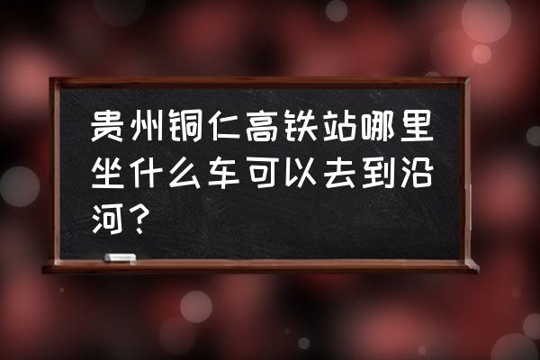 铜仁一铜仁南有高铁吗 贵州铜仁高铁站哪里坐什么车可以去到沿河？