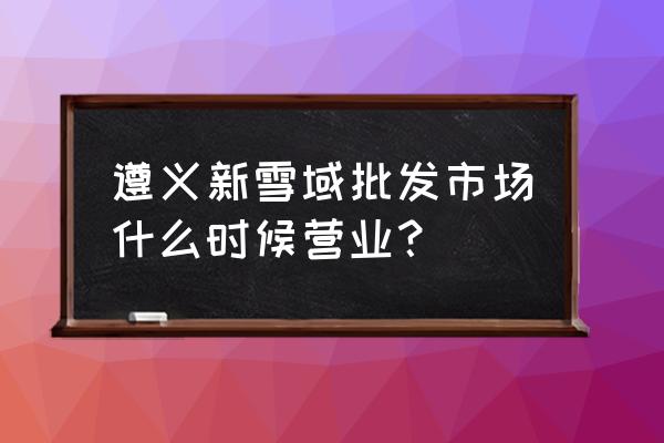 遵义哪儿有化工市场 遵义新雪域批发市场什么时候营业？