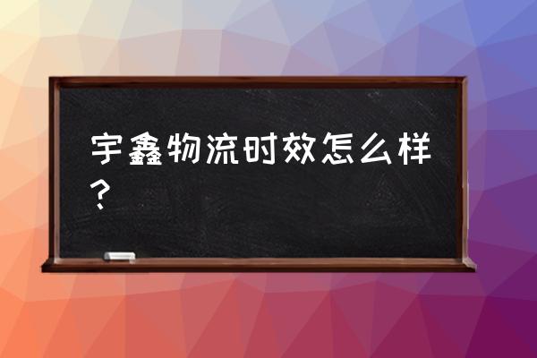 宇鑫物流济宁网点怎么样 宇鑫物流时效怎么样？