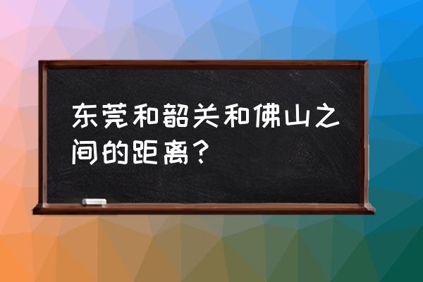 韶关高速到东莞多久 东莞和韶关和佛山之间的距离？