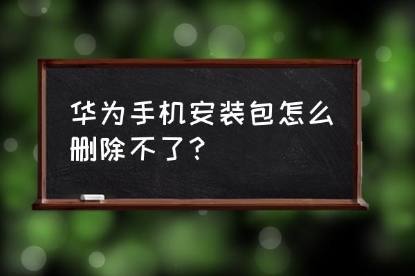 华为手机的安装包为何删不 华为手机安装包怎么删除不了？