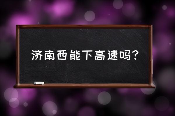 济南高速口让下吗 济南西能下高速吗？