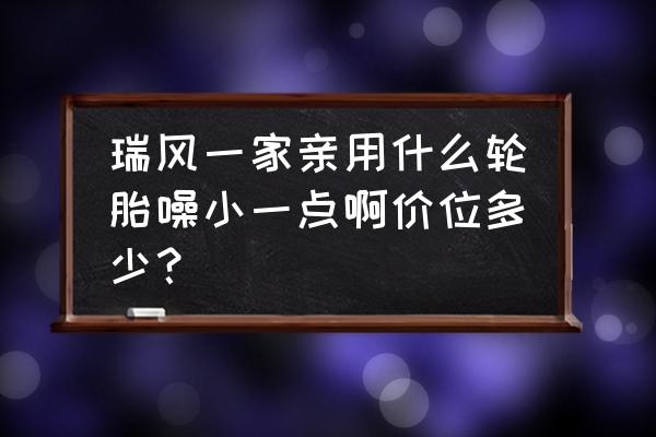 江淮瑞风s3轮胎价格是多少 瑞风一家亲用什么轮胎噪小一点啊价位多少？