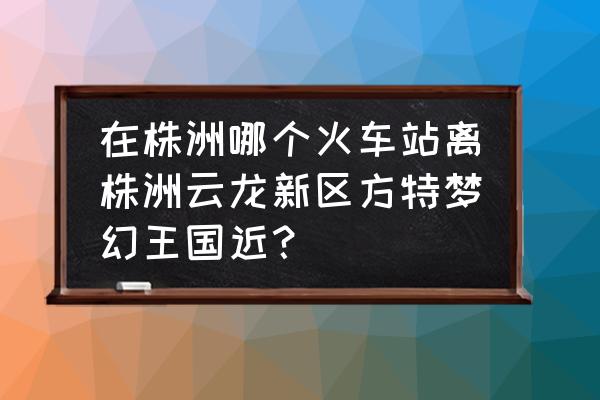 株洲火车站有没有直通车到方特 在株洲哪个火车站离株洲云龙新区方特梦幻王国近？