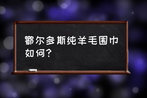 鄂尔多斯围巾四百多值吗 鄂尔多斯纯羊毛围巾如何？