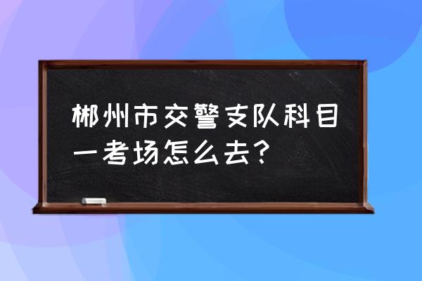 郴州考科目一在哪里 郴州市交警支队科目一考场怎么去？