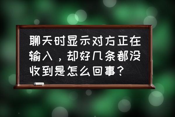 为什么会有对方正在输入 聊天时显示对方正在输入，却好几条都没收到是怎么回事？