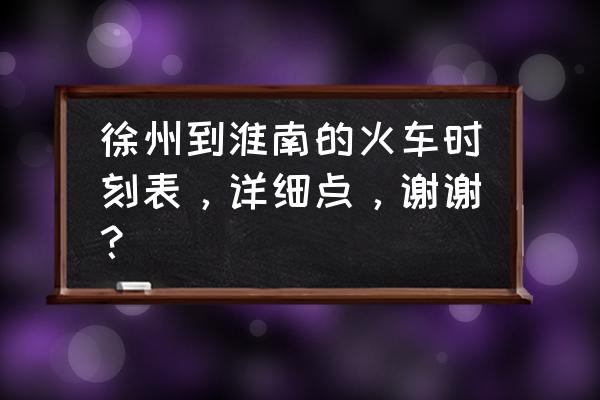 徐州到淮南车几点发车时间 徐州到淮南的火车时刻表，详细点，谢谢？