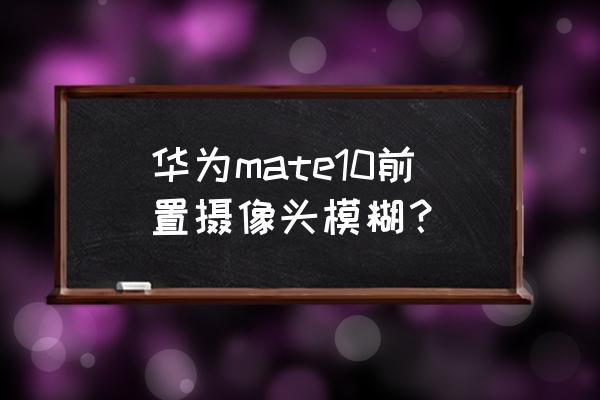 华为手前置镜头变模糊怎么回事 华为mate10前置摄像头模糊？