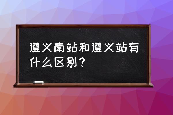 遵义哪个站是高铁站 遵义南站和遵义站有什么区别？