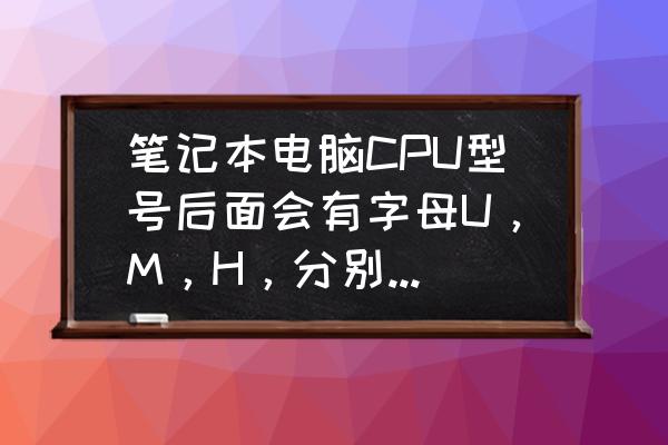 笔记本电脑处理器英文怎么看 笔记本电脑CPU型号后面会有字母U，M，H，分别什么意思呢？