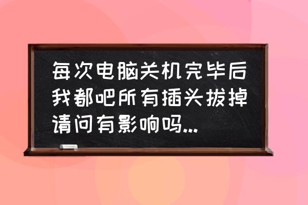 每次关电脑要切掉电源吗 每次电脑关机完毕后我都吧所有插头拔掉请问有影响吗，为什么？