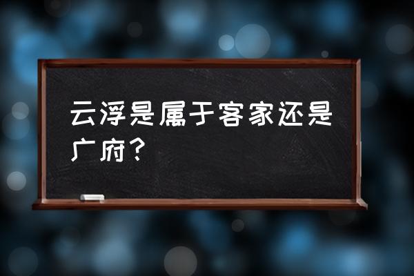 广东云浮属于粤哪个区 云浮是属于客家还是广府？