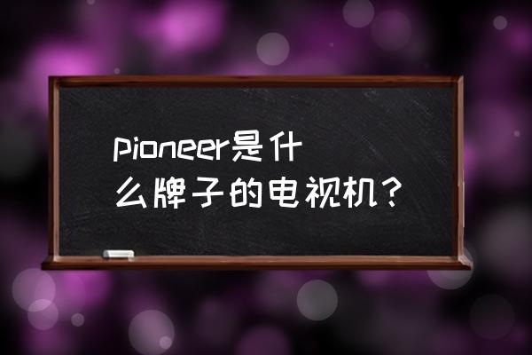 先锋4k超高清智能电视多少钱 pioneer是什么牌子的电视机？