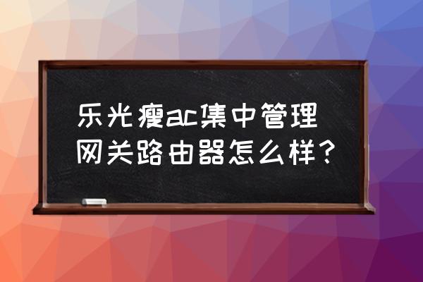 乐光插卡路由器怎么样 乐光瘦ac集中管理网关路由器怎么样？