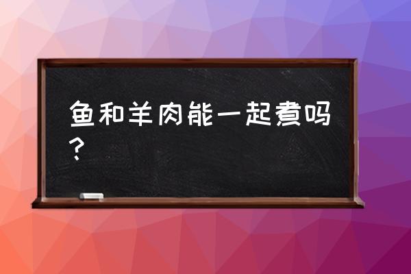 金昌鱼和羊肉能一起吃吗 鱼和羊肉能一起煮吗？