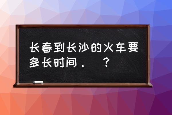 长春到长沙跨几个省 长春到长沙的火车要多长时间。_？