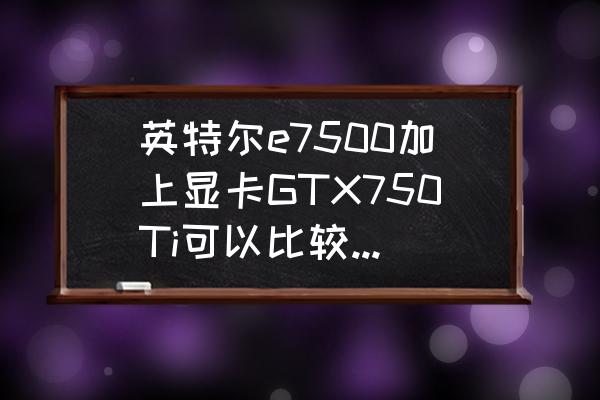 双核e7500能带什么显卡 英特尔e7500加上显卡GTX750Ti可以比较好的玩逆战嘛？