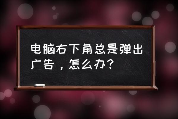 电脑右下角有很多垃圾广告怎么办 电脑右下角总是弹出广告，怎么办？