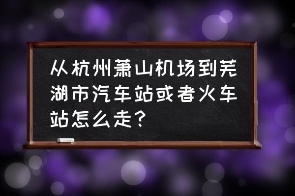 从杭州怎么去芜湖 从杭州萧山机场到芜湖市汽车站或者火车站怎么走？