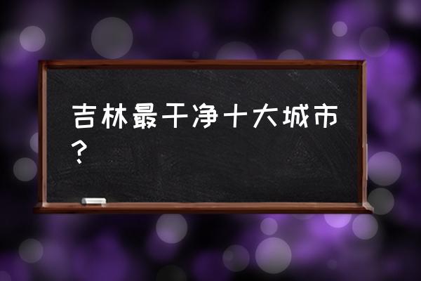 松原辽源延边哪个地方好 吉林最干净十大城市？