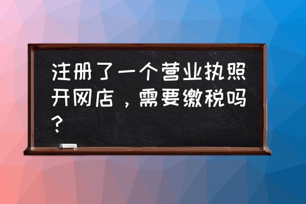 网上销售的营业执照需要纳税吗 注册了一个营业执照开网店，需要缴税吗？