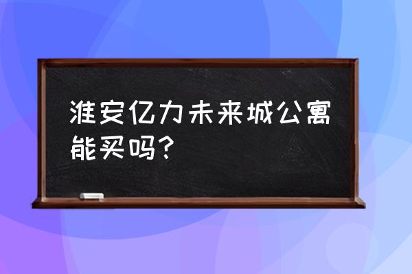 淮安小公寓吃香吗 淮安亿力未来城公寓能买吗？