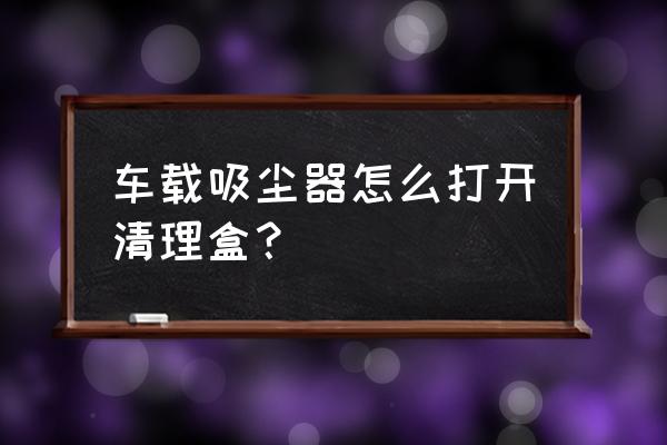 松下吸尘器垃圾箱怎么打开 车载吸尘器怎么打开清理盒？