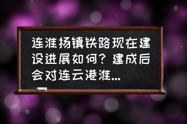 连淮掦镇铁路镇江东站还建吗 连淮扬镇铁路现在建设进展如何？建成后会对连云港淮安扬州镇江带来哪些好处？