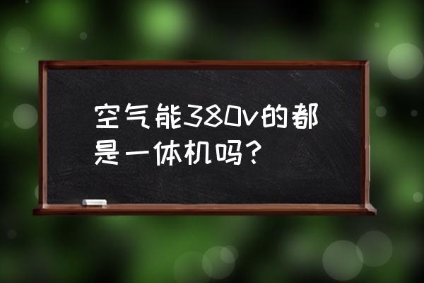 空气能有分为一体机和分体机吗 空气能380v的都是一体机吗？