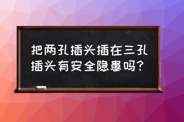 两孔转三孔插座安全吗 把两孔插头插在三孔插头有安全隐患吗？