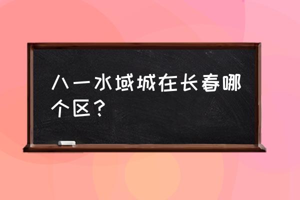 长春八一都有哪些房源 八一水域城在长春哪个区？