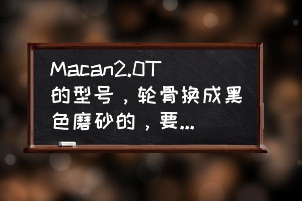 macan改轮毂卡钳一共多少钱 Macan2.0T的型号，轮骨换成黑色磨砂的，要多少钱啊，换四个？