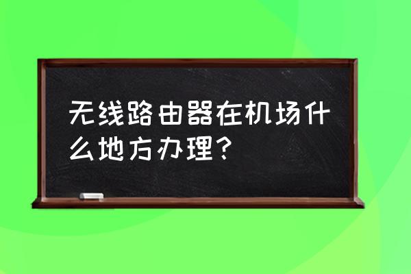 机场能不能买到路由器 无线路由器在机场什么地方办理？