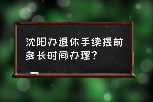 沈阳办理退休每月几号去办理 沈阳办退休手续提前多长时间办理？