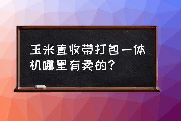 玉米收割打捆一体机在哪儿买 玉米直收带打包一体机哪里有卖的？