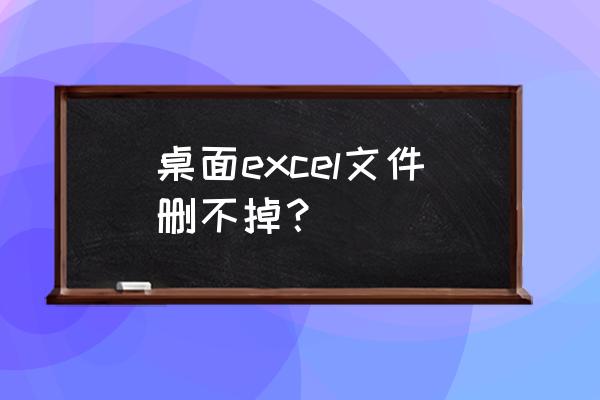 桌面文件删不掉怎么弄 桌面excel文件删不掉？