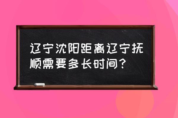 小市到抚顺坐客车几个小时 辽宁沈阳距离辽宁抚顺需要多长时间？