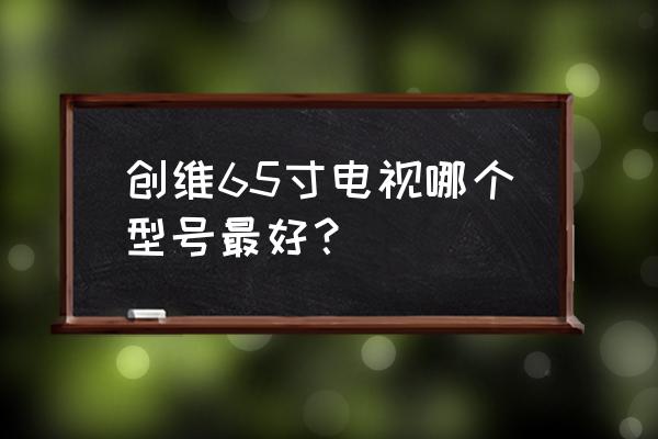 创维什么样的电视好一点 创维65寸电视哪个型号最好？