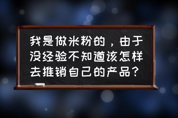 请问米粉该怎样进行市场营销策划 我是做米粉的，由于没经验不知道该怎样去推销自己的产品？