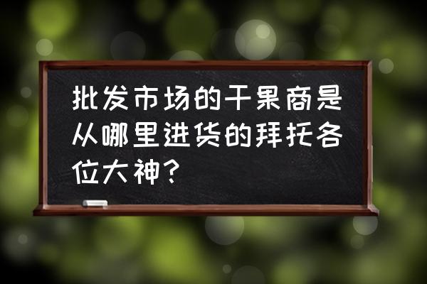 我想卖坚果不开店请问怎么进货 批发市场的干果商是从哪里进货的拜托各位大神？