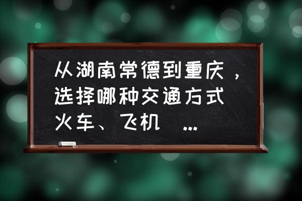 重庆到怀化没有直达的飞机吗 从湖南常德到重庆，选择哪种交通方式（火车、飞机）比较好？分别是怎样的价格？