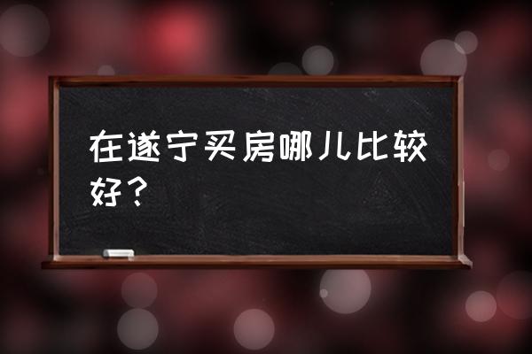 遂宁物流港好不好 在遂宁买房哪儿比较好？