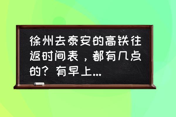 从徐州到泰安坐火车都有几站 徐州去泰安的高铁往返时间表，都有几点的? 有早上的吗?多少钱？