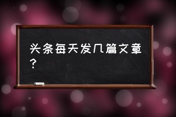 今日头条每天发几篇 头条每天发几篇文章？