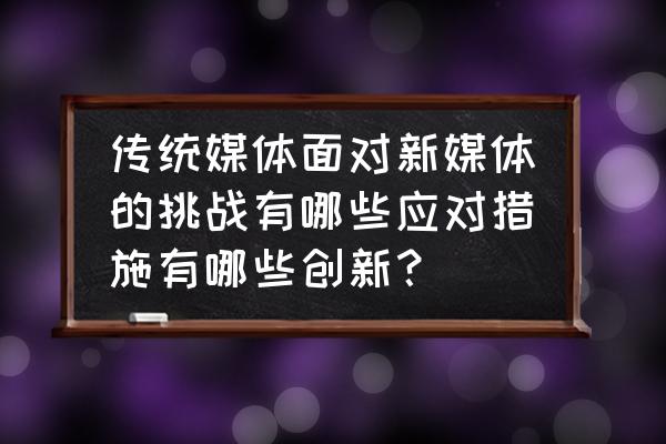 面对新媒体时代我们应该怎么做 传统媒体面对新媒体的挑战有哪些应对措施有哪些创新？