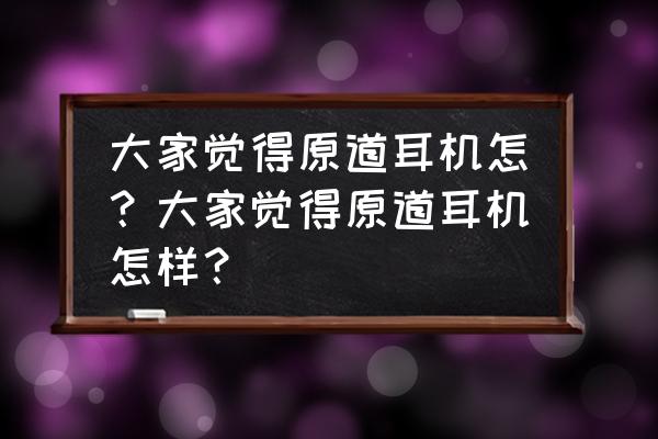 原道耳机究竟有什么魔力 大家觉得原道耳机怎？大家觉得原道耳机怎样？