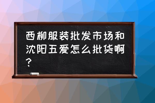 鞍山外贸服装批发在哪 西柳服装批发市场和沈阳五爱怎么批货啊？